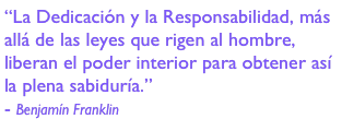 “La Dedicación y la Responsabilidad, más allá de las leyes que rigen al hombre, liberan el poder interior para obtener así la plena sabiduría.”
- Benjamín Franklin